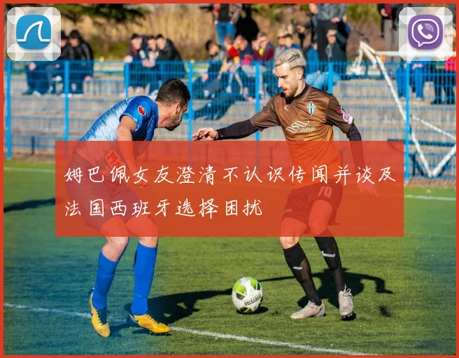 姆巴佩女友澄清不认识传闻并谈及法国西班牙选择困扰