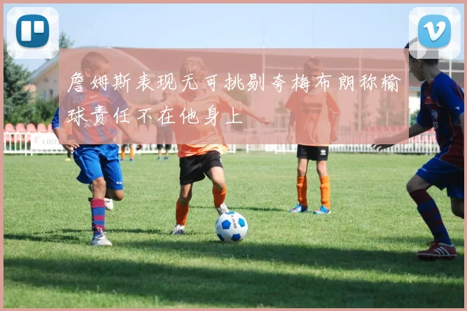 詹姆斯表现无可挑剔夸梅布朗称输球责任不在他身上