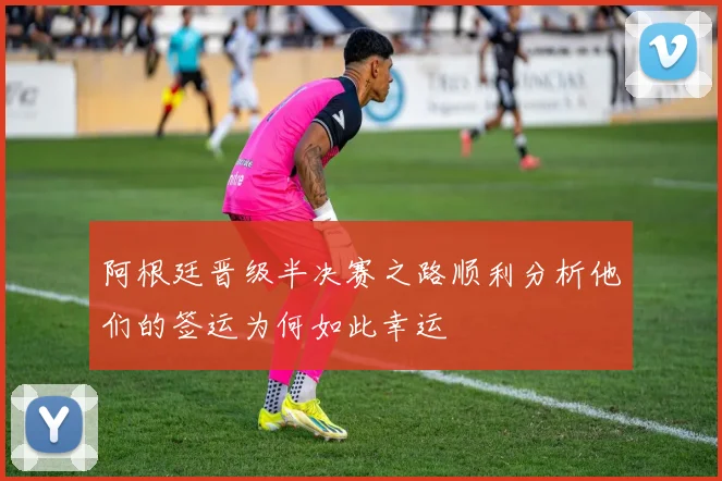 阿根廷晋级半决赛之路顺利分析他们的签运为何如此幸运