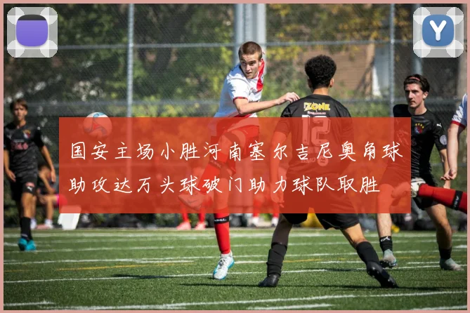 国安主场小胜河南塞尔吉尼奥角球助攻达万头球破门助力球队取胜