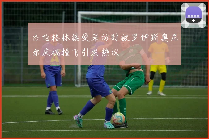 杰伦格林接受采访时被罗伊斯奥尼尔庆祝撞飞引发热议