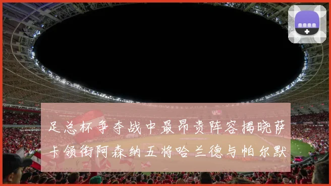 足总杯争夺战中最昂贵阵容揭晓萨卡领衔阿森纳五将哈兰德与帕尔默同在列