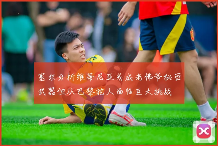 塞尔分析维蒂尼亚或成老佛爷秘密武器但从巴黎挖人面临巨大挑战