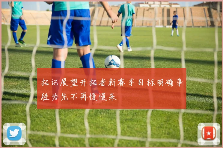 拓记展望开拓者新赛季目标明确争胜为先不再慢慢来