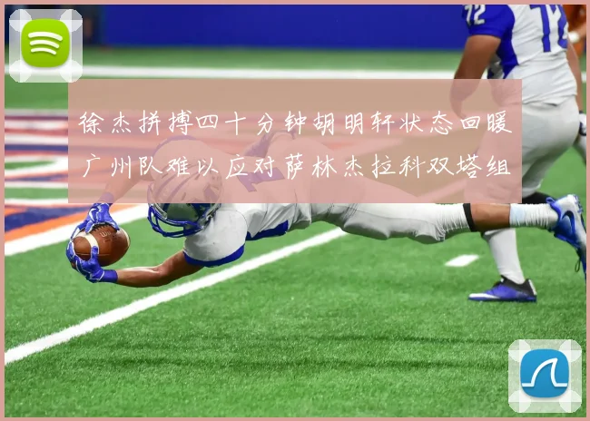 徐杰拼搏四十分钟胡明轩状态回暖广州队难以应对萨林杰拉科双塔组合
