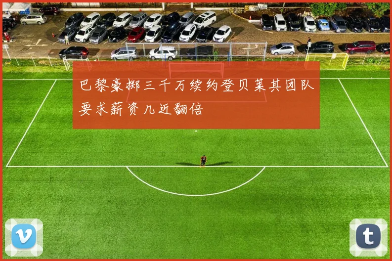巴黎豪掷三千万续约登贝莱其团队要求薪资几近翻倍
