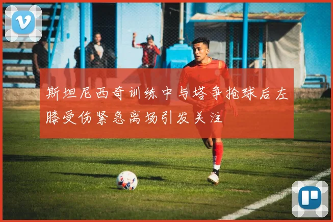 斯坦尼西奇训练中与塔争抢球后左膝受伤紧急离场引发关注