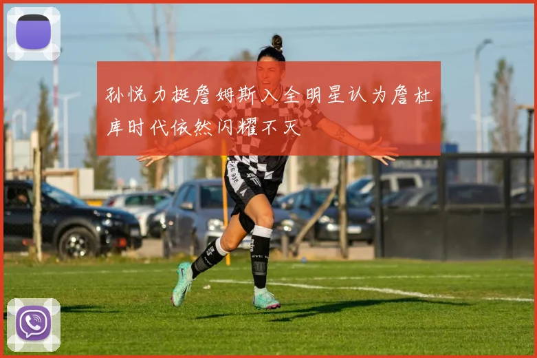 孙悦力挺詹姆斯入全明星认为詹杜库时代依然闪耀不灭
