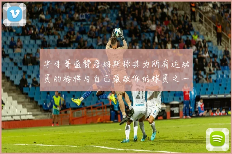 字母哥盛赞詹姆斯称其为所有运动员的榜样与自己最敬仰的球员之一