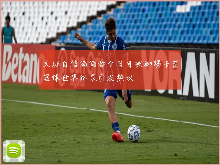 文班自信满满称今日可破脚踢卡筐篮球世界纪录引发热议
