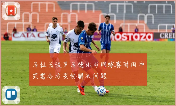 马拉戈谈罗马德比与网球赛时间冲突需各方妥协解决问题