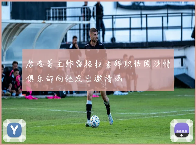 摩洛哥主帅雷格拉吉辞职传闻沙特俱乐部向他发出邀请函