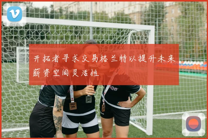 开拓者寻求交易格兰特以提升未来薪资空间灵活性