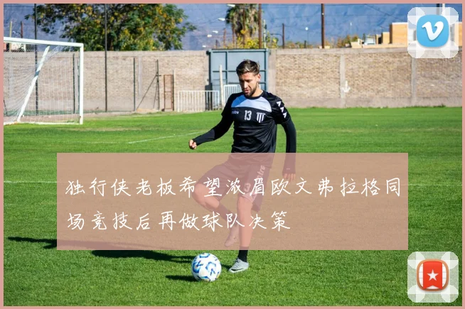 独行侠老板希望浓眉欧文弗拉格同场竞技后再做球队决策