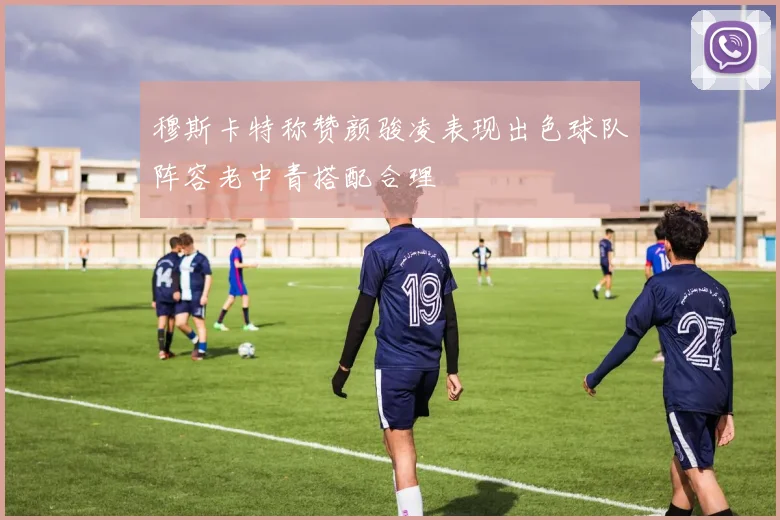 穆斯卡特称赞颜骏凌表现出色球队阵容老中青搭配合理