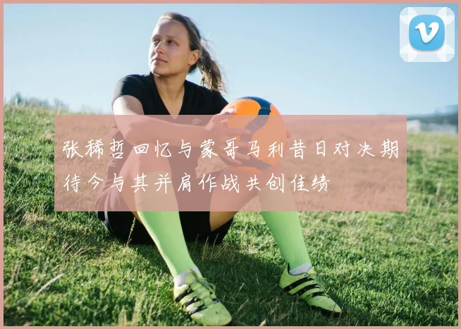 张稀哲回忆与蒙哥马利昔日对决期待今与其并肩作战共创佳绩