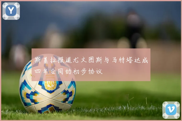 斯基拉报道尤文图斯与马特塔达成四年合同的初步协议