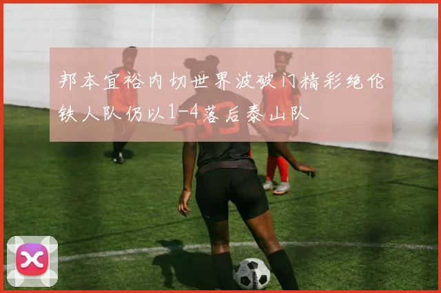 邦本宜裕内切世界波破门精彩绝伦铁人队仍以1-4落后泰山队