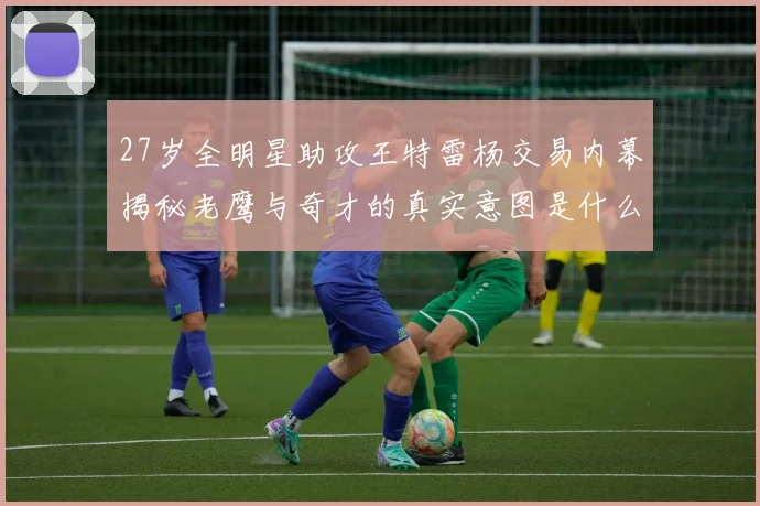 27岁全明星助攻王特雷杨交易内幕揭秘老鹰与奇才的真实意图是什么