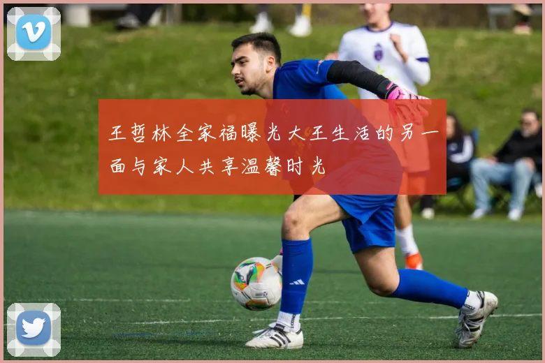 王哲林全家福曝光大王生活的另一面与家人共享温馨时光