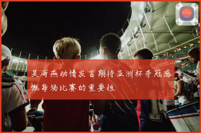 吴海燕动情发言期待亚洲杯夺冠感慨每场比赛的重要性