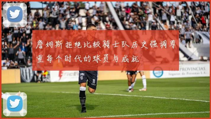 詹姆斯拒绝比较骑士队历史强调尊重每个时代的球员与成就